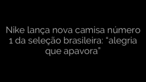 ​Nike lança nova camisa número 1 da seleção brasileira: “alegria que apavora” 